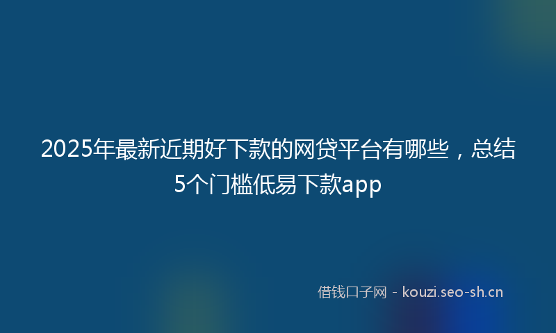 2025年最新近期好下款的网贷平台有哪些，总结5个门槛低易下款app