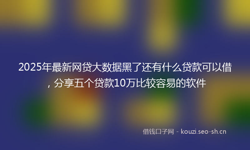 2025年最新网贷大数据黑了还有什么贷款可以借，分享五个贷款10万比较容易的软件