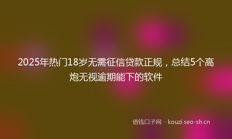 2025年热门18岁无需征信贷款正规，总结5个高炮无视逾期能下的软件
