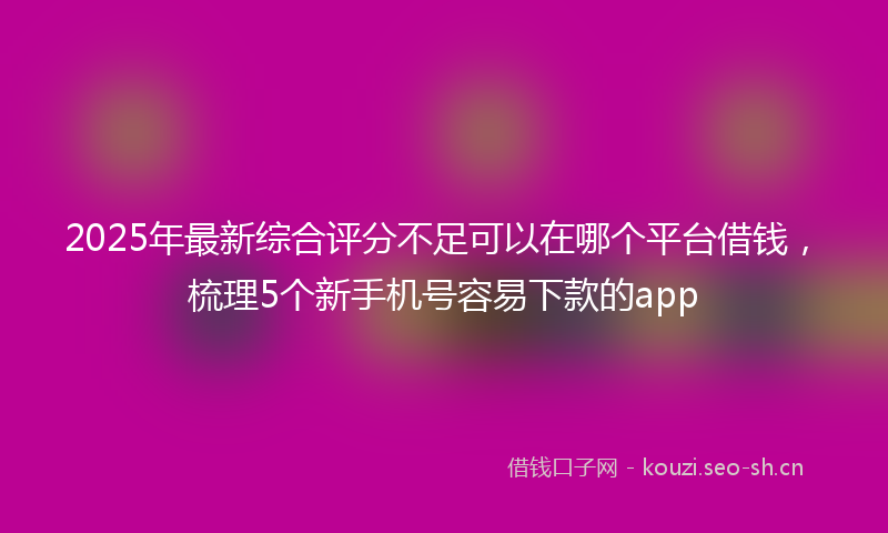 2025年最新综合评分不足可以在哪个平台借钱，梳理5个新手机号容易下款的app
