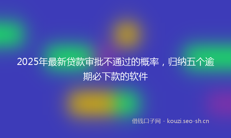 2025年最新贷款审批不通过的概率，归纳五个逾期必下款的软件