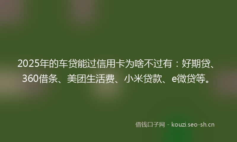 2025年的车贷能过信用卡为啥不过有：好期贷、360借条、美团生活费、小米贷款、e微贷等。