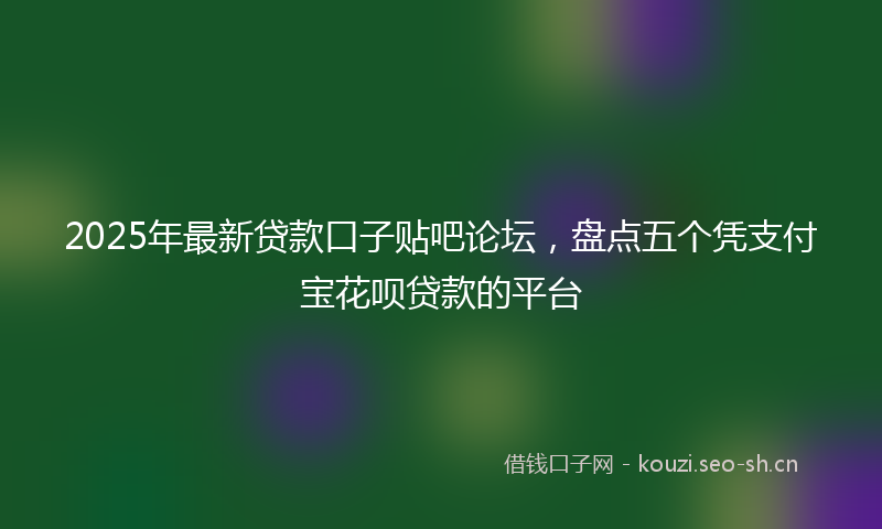 2025年最新贷款口子贴吧论坛，盘点五个凭支付宝花呗贷款的平台