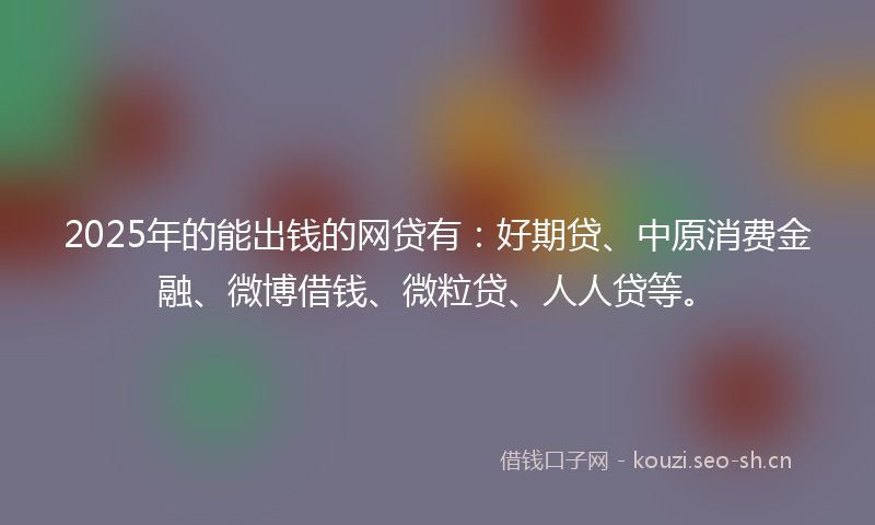 2025年的能出钱的网贷有：好期贷、中原消费金融、微博借钱、微粒贷、人人贷等。
