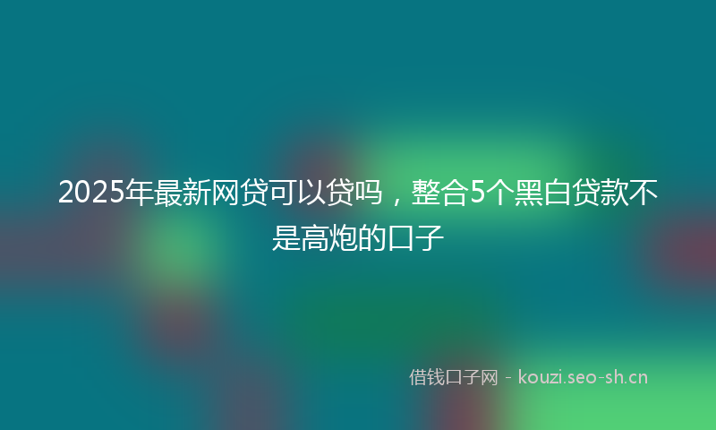 2025年最新网贷可以贷吗，整合5个黑白贷款不是高炮的口子