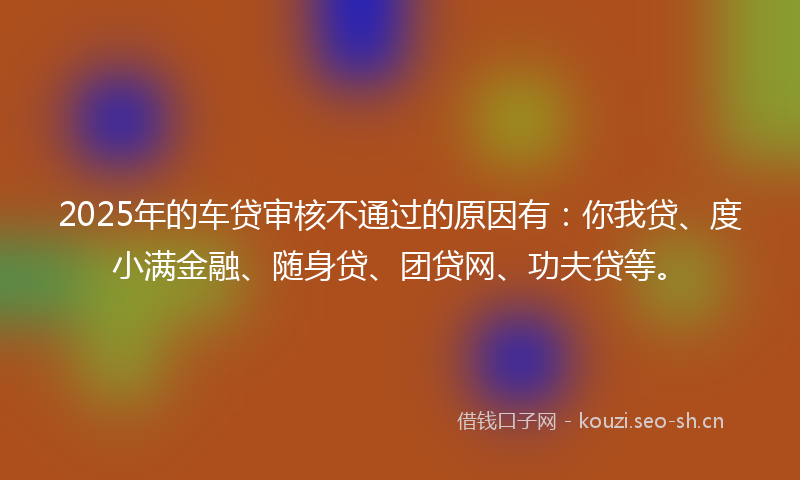 2025年的车贷审核不通过的原因有：你我贷、度小满金融、随身贷、团贷网、功夫贷等。