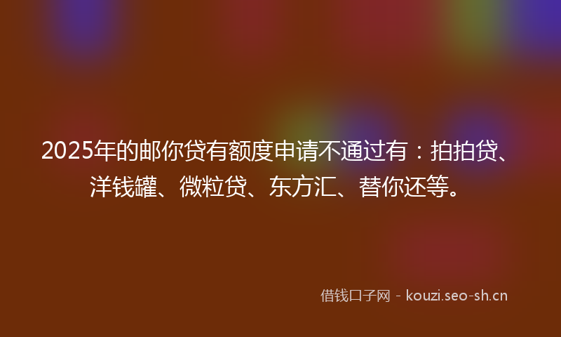 2025年的邮你贷有额度申请不通过有：拍拍贷、洋钱罐、微粒贷、东方汇、替你还等。