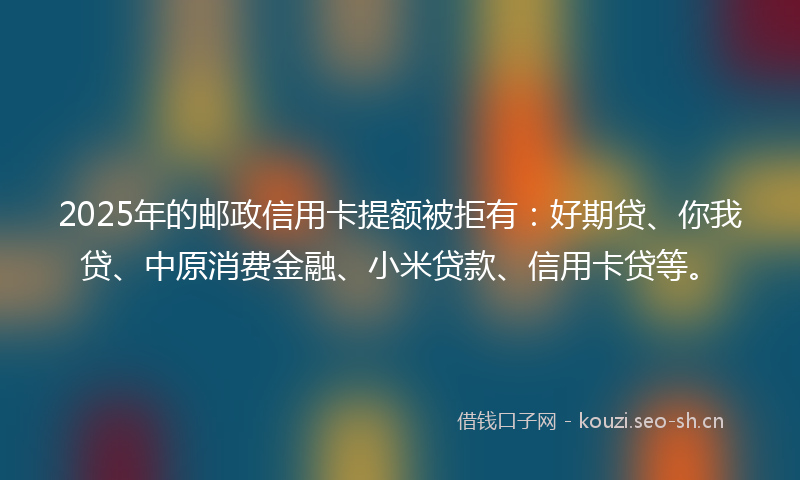 2025年的邮政信用卡提额被拒有：好期贷、你我贷、中原消费金融、小米贷款、信用卡贷等。