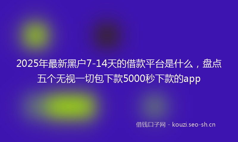 2025年最新黑户7-14天的借款平台是什么，盘点五个无视一切包下款5000秒下款的app