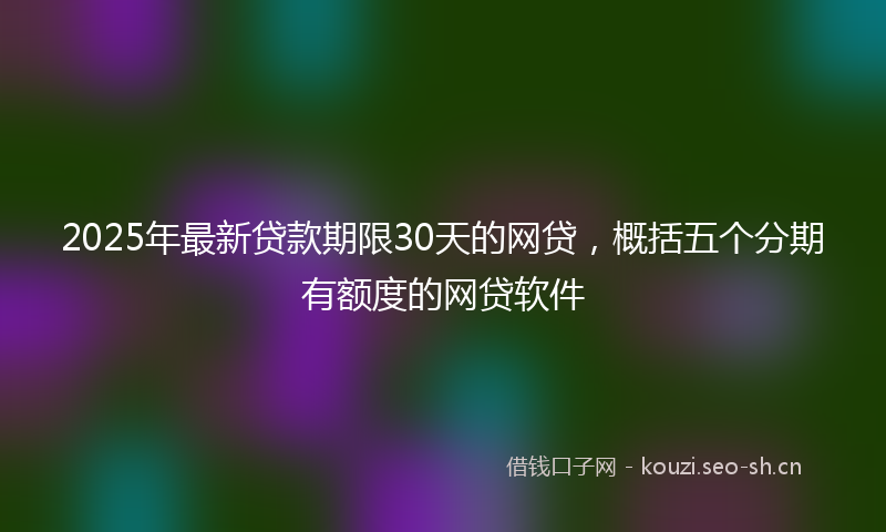 2025年最新贷款期限30天的网贷，概括五个分期有额度的网贷软件