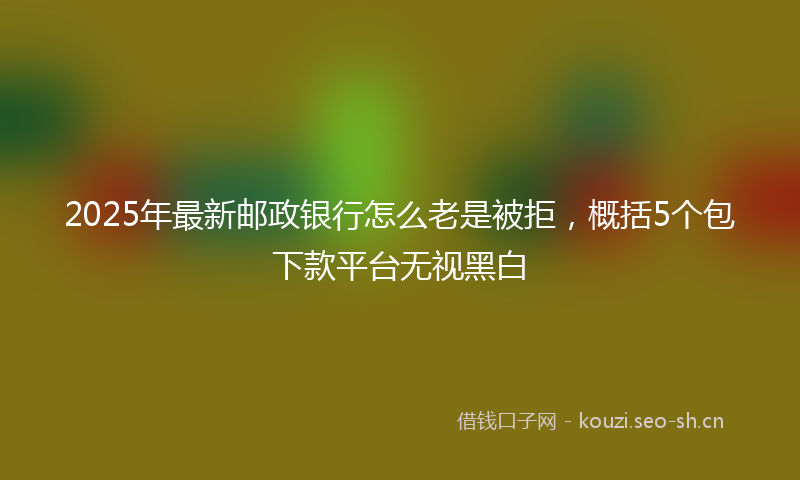 2025年最新邮政银行怎么老是被拒，概括5个包下款平台无视黑白