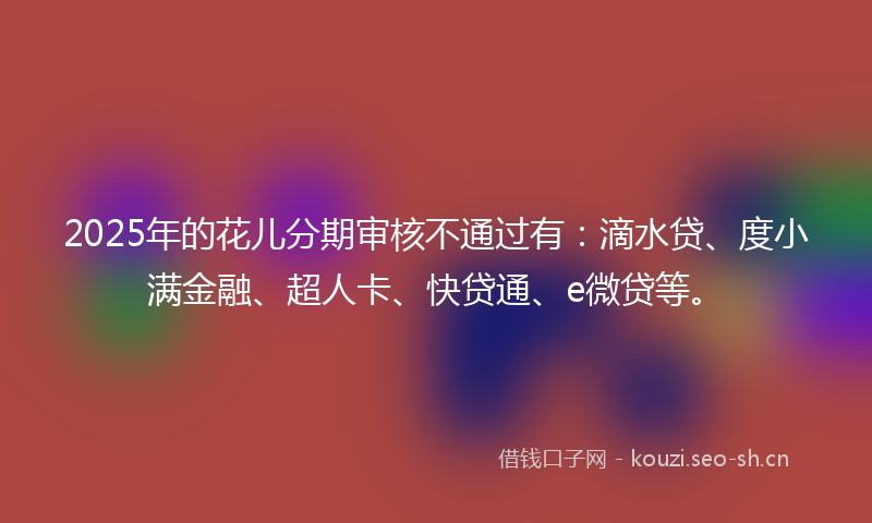 2025年的花儿分期审核不通过有：滴水贷、度小满金融、超人卡、快贷通、e微贷等。