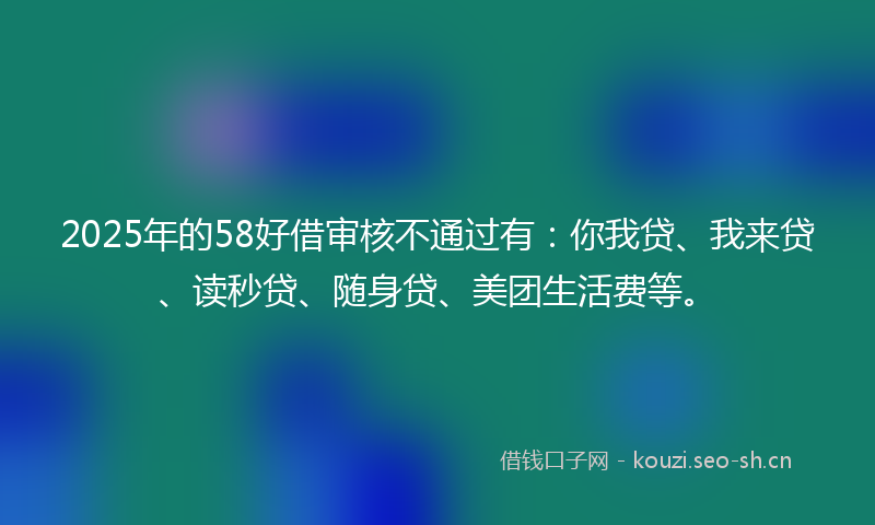 2025年的58好借审核不通过有：你我贷、我来贷、读秒贷、随身贷、美团生活费等。