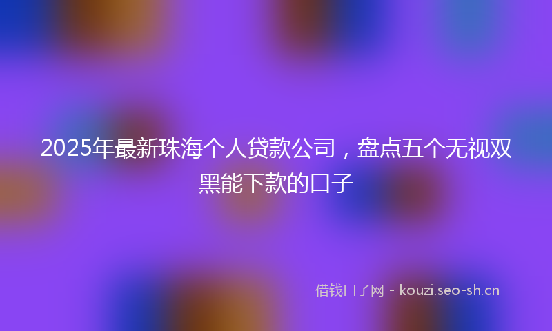 2025年最新珠海个人贷款公司，盘点五个无视双黑能下款的口子