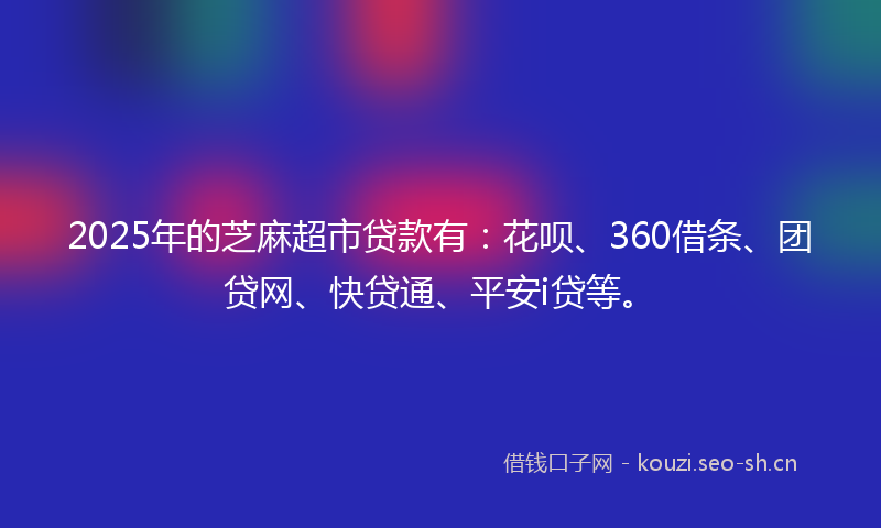 2025年的芝麻超市贷款有：花呗、360借条、团贷网、快贷通、平安i贷等。