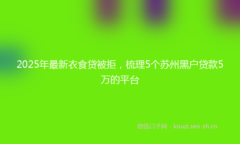 2025年最新衣食贷被拒，梳理5个苏州黑户贷款5万的平台