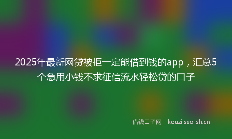 2025年最新网贷被拒一定能借到钱的app，汇总5个急用小钱不求征信流水轻松贷的口子