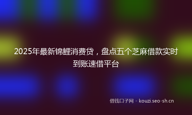 2025年最新锦鲤消费贷，盘点五个芝麻借款实时到账速借平台
