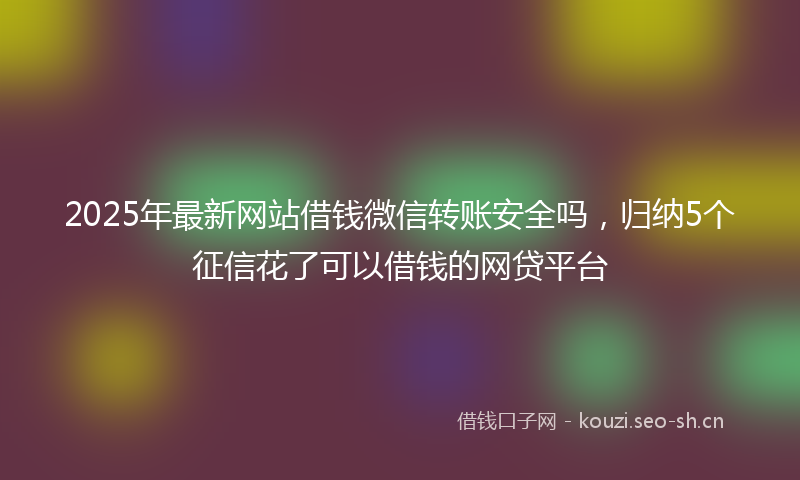 2025年最新网站借钱微信转账安全吗，归纳5个征信花了可以借钱的网贷平台