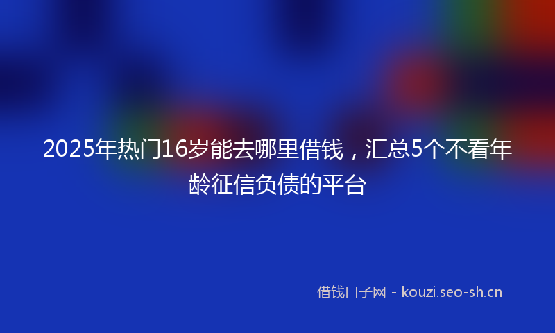 2025年热门16岁能去哪里借钱，汇总5个不看年龄征信负债的平台