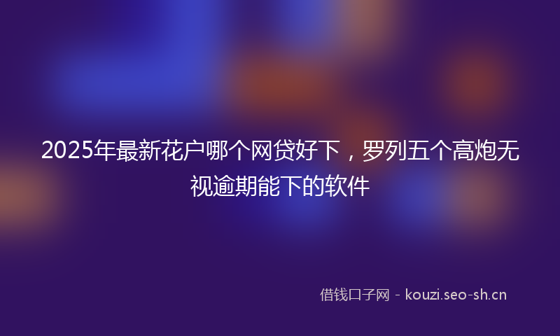 2025年最新花户哪个网贷好下，罗列五个高炮无视逾期能下的软件