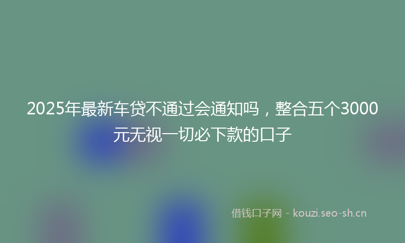 2025年最新车贷不通过会通知吗，整合五个3000元无视一切必下款的口子