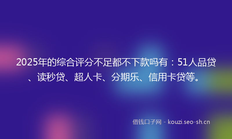 2025年的综合评分不足都不下款吗有：51人品贷、读秒贷、超人卡、分期乐、信用卡贷等。