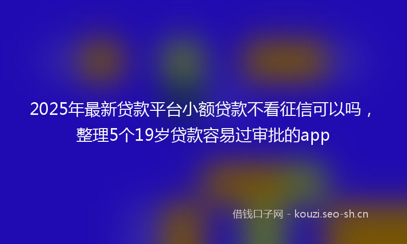 2025年最新贷款平台小额贷款不看征信可以吗，整理5个19岁贷款容易过审批的app