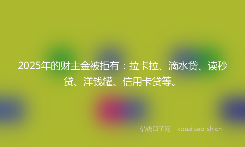 2025年的财主金被拒有：拉卡拉、滴水贷、读秒贷、洋钱罐、信用卡贷等。