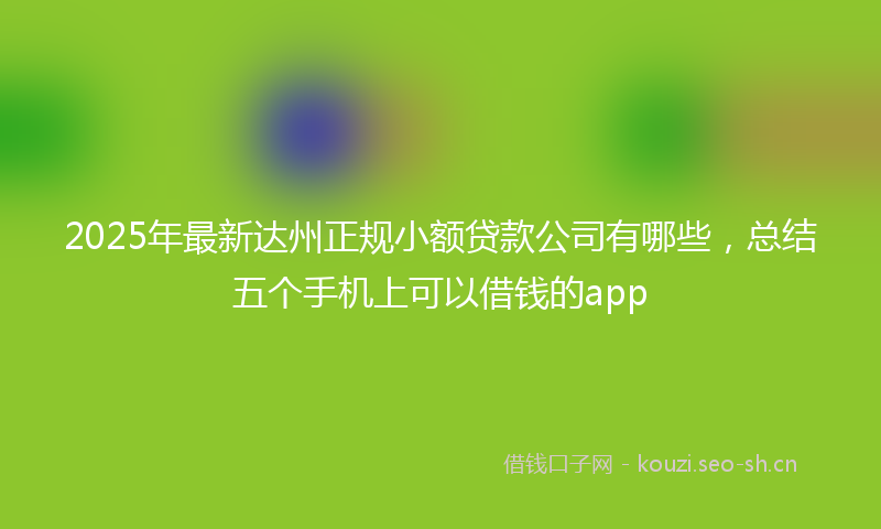 2025年最新达州正规小额贷款公司有哪些，总结五个手机上可以借钱的app