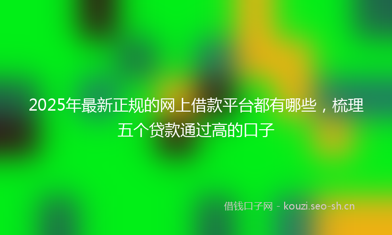 2025年最新正规的网上借款平台都有哪些，梳理五个贷款通过高的口子