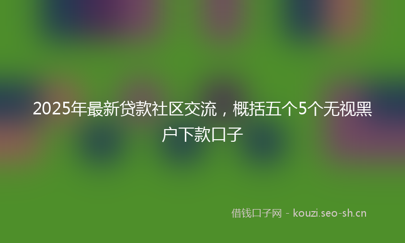 2025年最新贷款社区交流，概括五个5个无视黑户下款口子