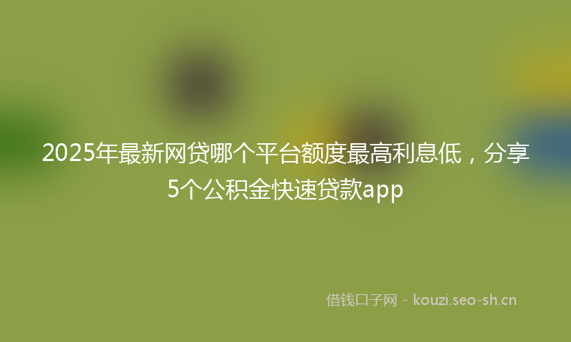 2025年最新网贷哪个平台额度最高利息低，分享5个公积金快速贷款app