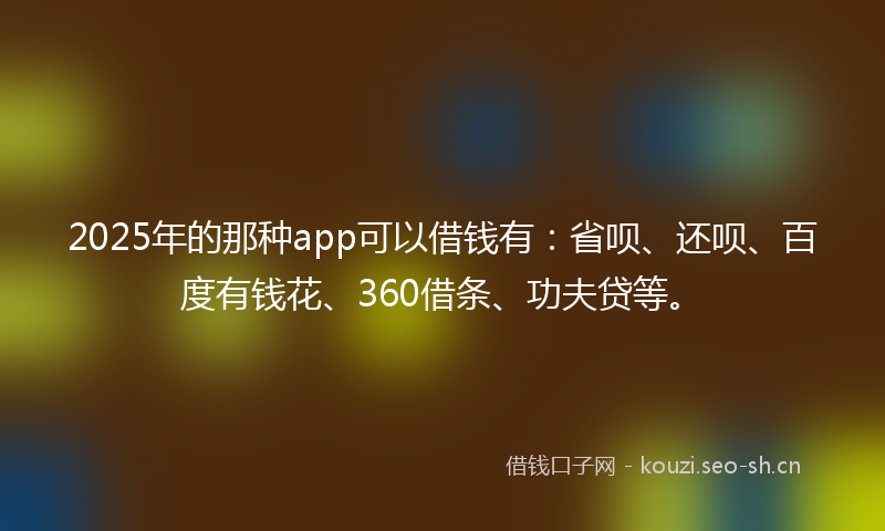 2025年的那种app可以借钱有：省呗、还呗、百度有钱花、360借条、功夫贷等。