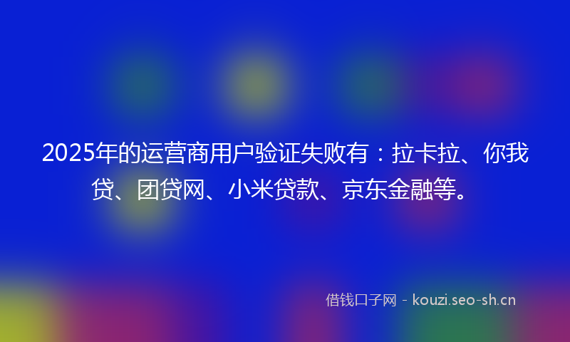 2025年的运营商用户验证失败有：拉卡拉、你我贷、团贷网、小米贷款、京东金融等。