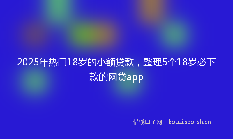 2025年热门18岁的小额贷款，整理5个18岁必下款的网贷app