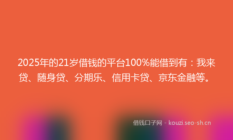 2025年的21岁借钱的平台100%能借到有：我来贷、随身贷、分期乐、信用卡贷、京东金融等。