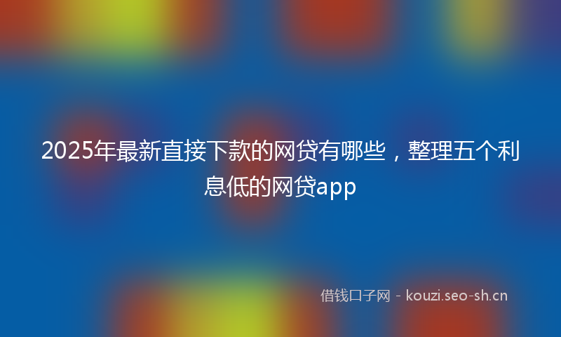 2025年最新直接下款的网贷有哪些，整理五个利息低的网贷app
