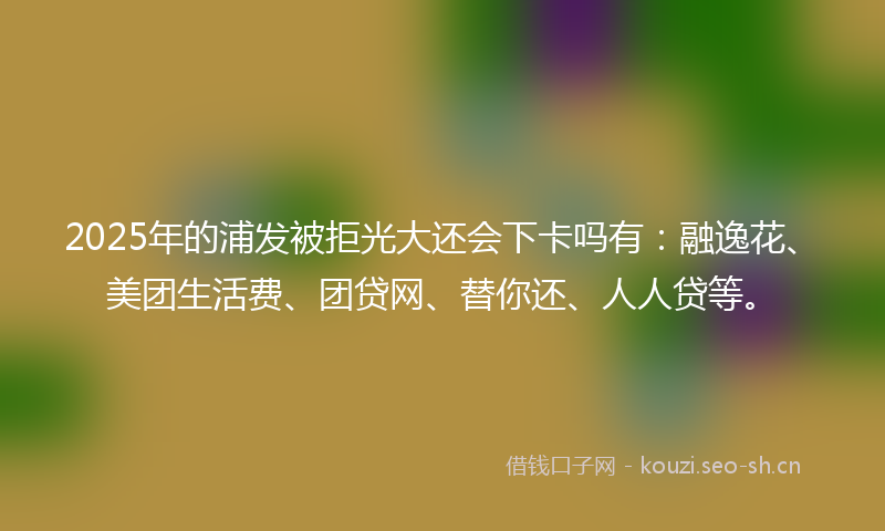 2025年的浦发被拒光大还会下卡吗有：融逸花、美团生活费、团贷网、替你还、人人贷等。