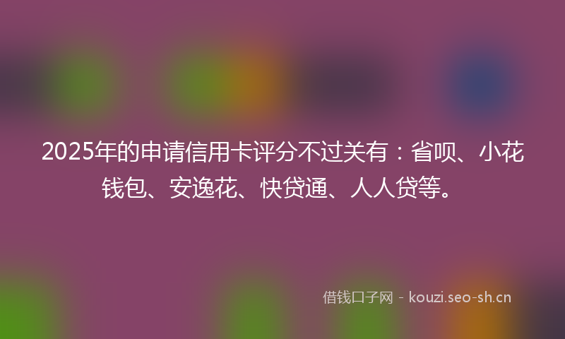 2025年的申请信用卡评分不过关有：省呗、小花钱包、安逸花、快贷通、人人贷等。