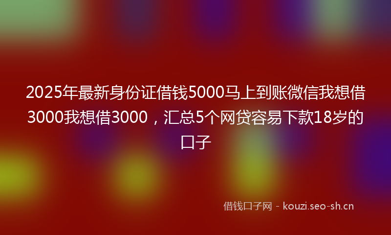2025年最新身份证借钱5000马上到账微信我想借3000我想借3000，汇总5个网贷容易下款18岁的口子