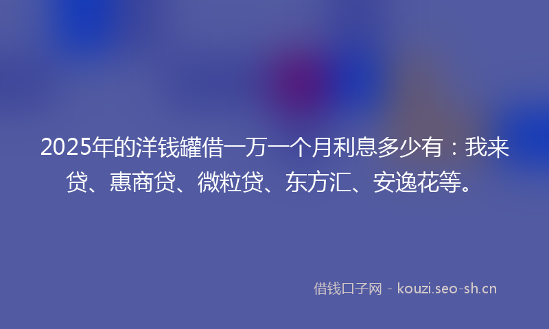 2025年的洋钱罐借一万一个月利息多少有：我来贷、惠商贷、微粒贷、东方汇、安逸花等。