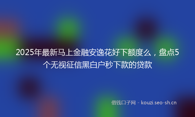 2025年最新马上金融安逸花好下额度么，盘点5个无视征信黑白户秒下款的贷款