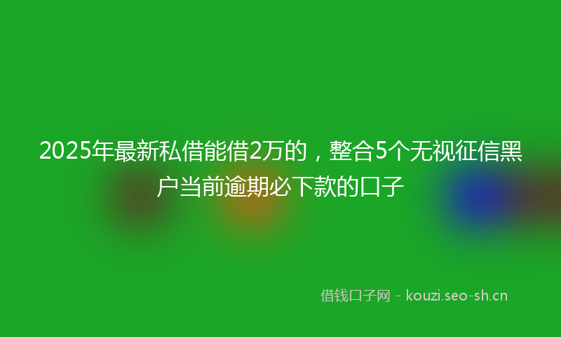 2025年最新私借能借2万的，整合5个无视征信黑户当前逾期必下款的口子