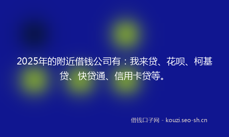 2025年的附近借钱公司有：我来贷、花呗、柯基贷、快贷通、信用卡贷等。