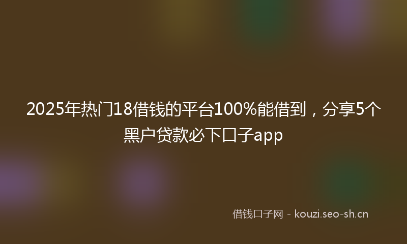 2025年热门18借钱的平台100%能借到，分享5个黑户贷款必下口子app