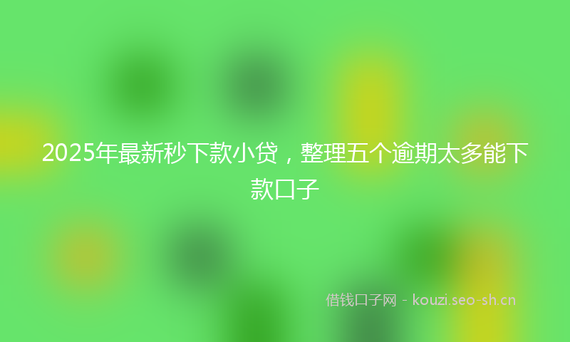2025年最新秒下款小贷，整理五个逾期太多能下款口子