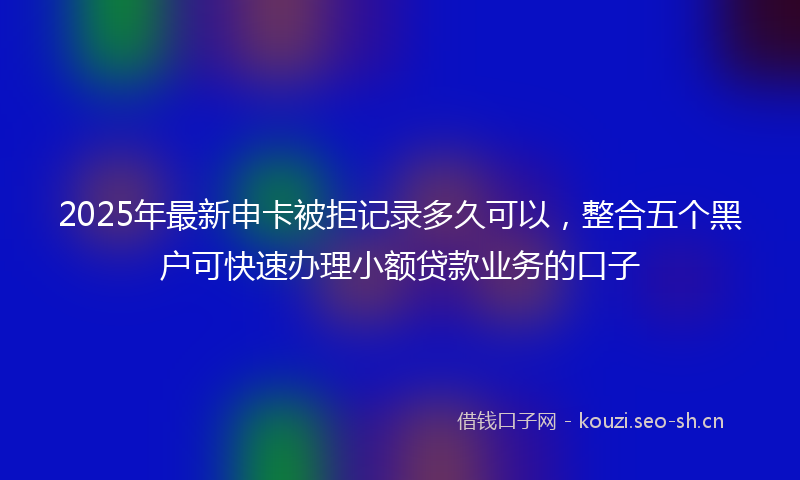 2025年最新申卡被拒记录多久可以，整合五个黑户可快速办理小额贷款业务的口子