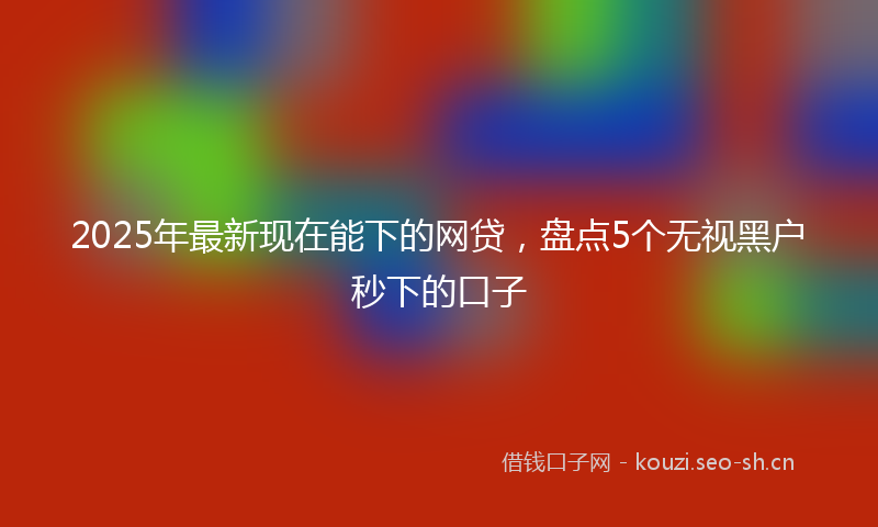 2025年最新现在能下的网贷，盘点5个无视黑户秒下的口子