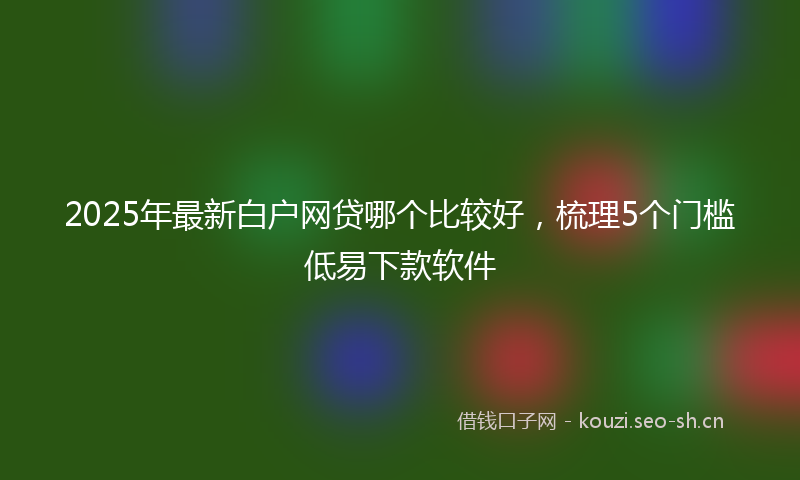 2025年最新白户网贷哪个比较好，梳理5个门槛低易下款软件
